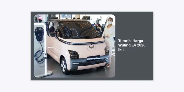 Tutorial Harga Wuling Ev 2026 Ikn: Panduan Lengkap Estimasi dan Strategi Pembelian