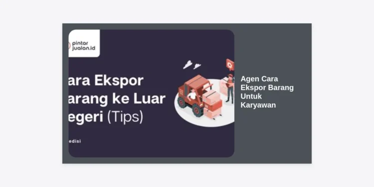 Agen Cara Ekspor Barang Untuk Karyawan: Panduan Lengkap Memulai Bisnis Ekspor dari Nol