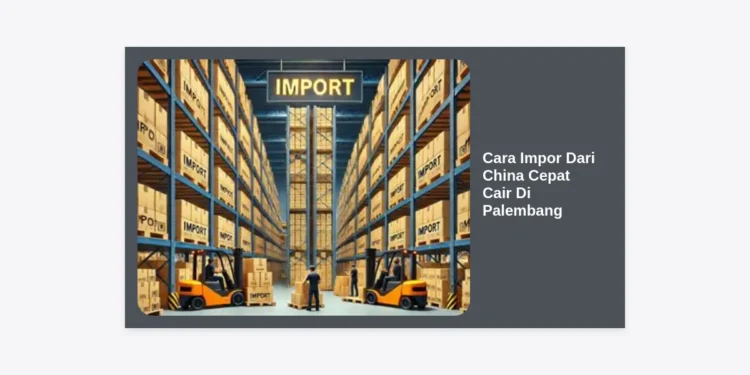 Cara Impor Dari China Cepat Cair Di Palembang: Panduan Strategis Bisnis 2024