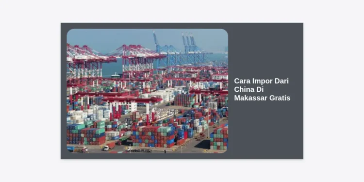 Cara Impor Dari China Di Makassar Gratis: Panduan Bisnis Terlengkap 2024