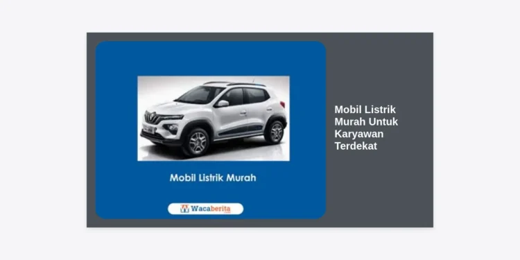 Panduan Memilih Mobil Listrik Murah Untuk Karyawan Terdekat: Solusi Transportasi Hemat dan Modern