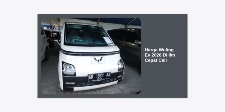 Strategi Membeli & Harga Wuling Ev 2026 Di Ikn Cepat Cair: Panduan Lengkap & Promo Terbaru