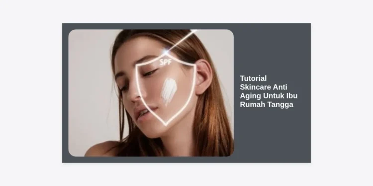 Tutorial Skincare Anti Aging Untuk Ibu Rumah Tangga: Rahasia Awet Muda di Tengah Kesibukan