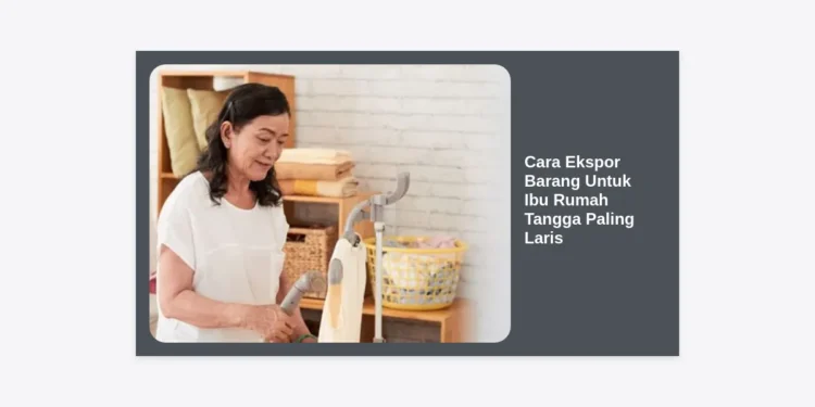 Panduan Lengkap Cara Ekspor Barang Untuk Ibu Rumah Tangga Paling Laris dan Menguntungkan